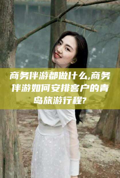 铜仁商务伴游都做什么,商务伴游如何安排客户的青岛旅游行程?
