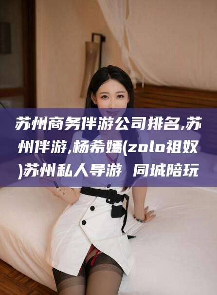 铜仁苏州商务伴游公司排名,苏州伴游,杨希嫣(zolo祖奴)苏州私人导游 同城陪玩