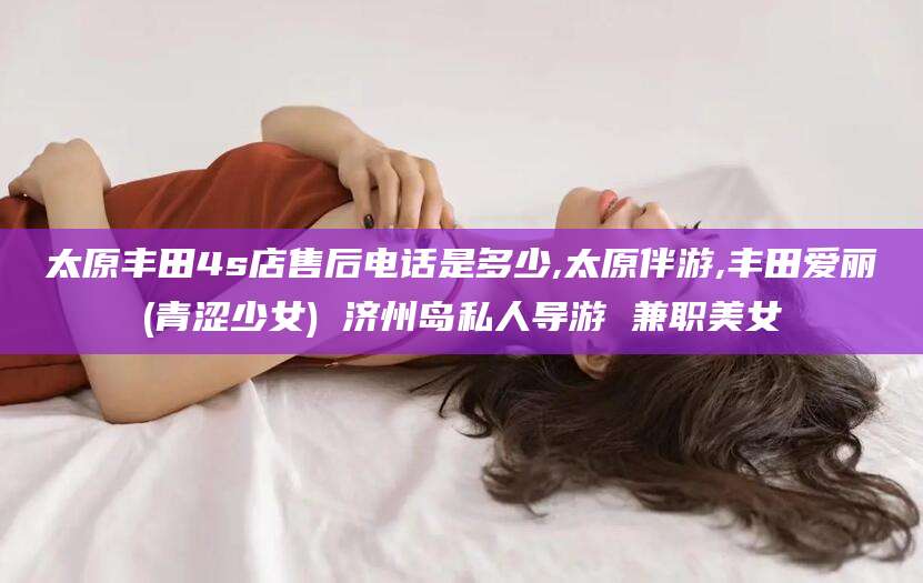 铜仁太原丰田4s店售后电话是多少,太原伴游,丰田爱丽(青涩少女) 济州岛私人导游 兼职美女