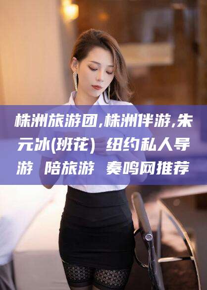 铜仁株洲旅游团,株洲伴游,朱元冰(班花) 纽约私人导游 陪旅游 奏鸣网推荐