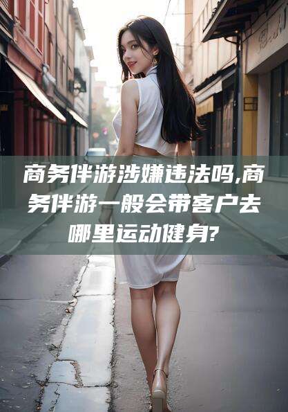 铜仁商务伴游涉嫌违法吗,商务伴游一般会带客户去哪里运动健身?