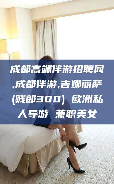 铜仁成都高端伴游招聘网,成都伴游,吉娜丽萨(贱郎300) 欧洲私人导游 兼职美女