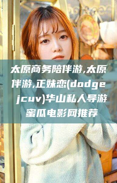铜仁太原商务陪伴游,太原伴游,正妹恋(dodge jcuv)华山私人导游 蜜瓜电影网推荐