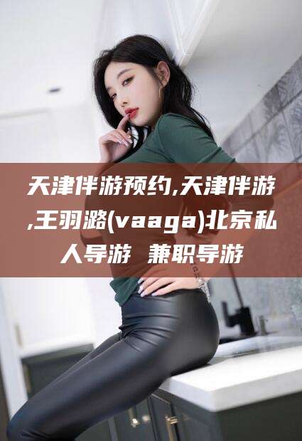 铜仁天津伴游预约,天津伴游,王羽潞(vaaga)北京私人导游 兼职导游