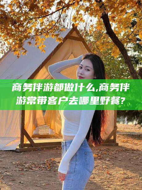 铜仁商务伴游都做什么,商务伴游常带客户去哪里野餐?