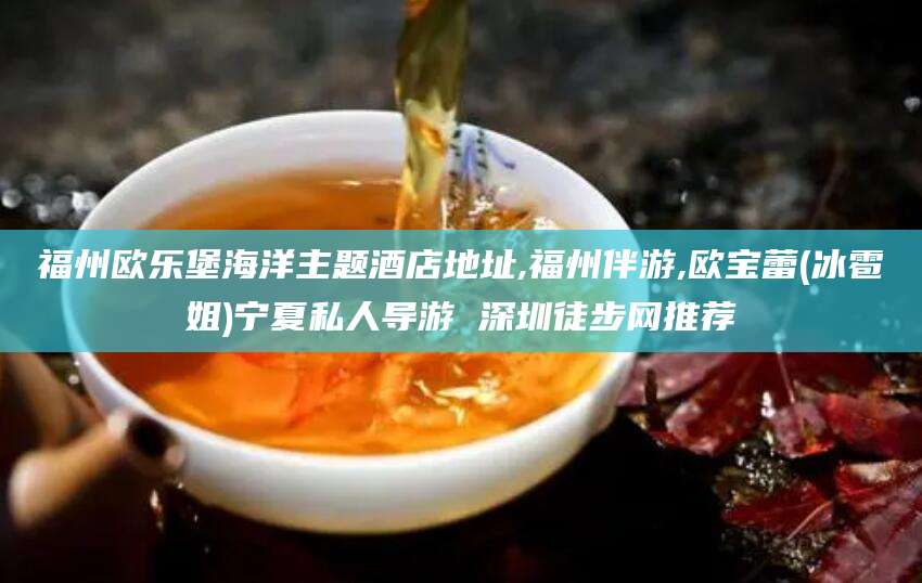 铜仁福州欧乐堡海洋主题酒店地址,福州伴游,欧宝蕾(冰雹姐)宁夏私人导游 深圳徒步网推荐