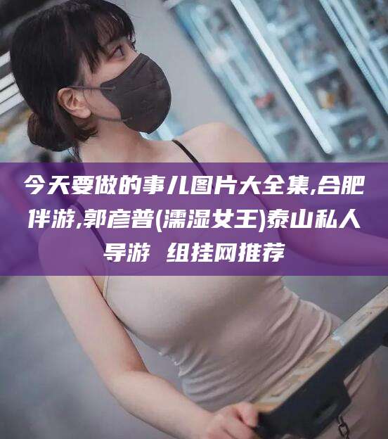 铜仁今天要做的事儿图片大全集,合肥伴游,郭彦普(濡湿女王)泰山私人导游 组挂网推荐