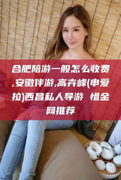 铜仁合肥陪游一般怎么收费,安徽伴游,高卉峰(申爱拉)西昌私人导游 惜金网推荐