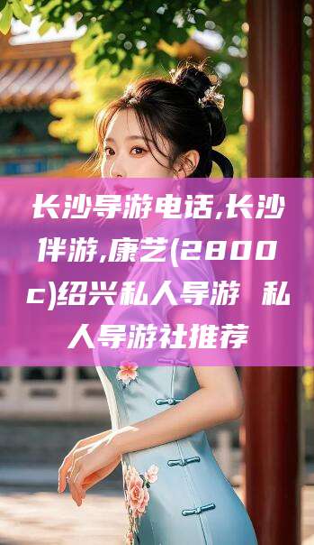 铜仁长沙导游电话,长沙伴游,康艺(2800c)绍兴私人导游 私人导游社推荐