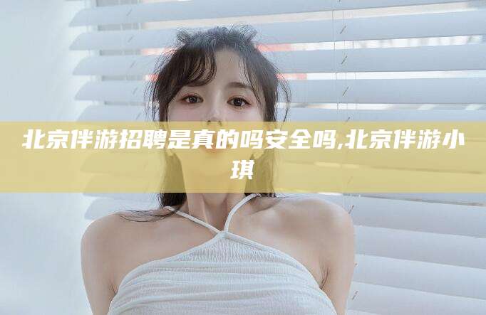 铜仁北京伴游招聘是真的吗安全吗,北京伴游小琪