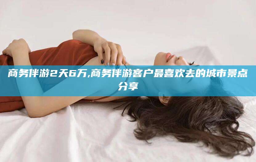 铜仁商务伴游2天6万,商务伴游客户最喜欢去的城市景点分享