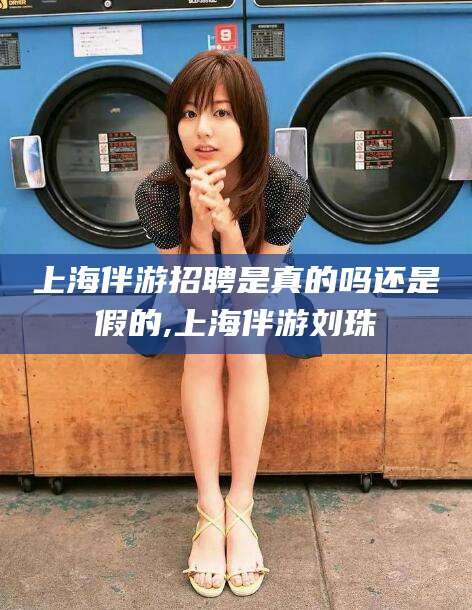 铜仁上海伴游招聘是真的吗还是假的,上海伴游刘珠