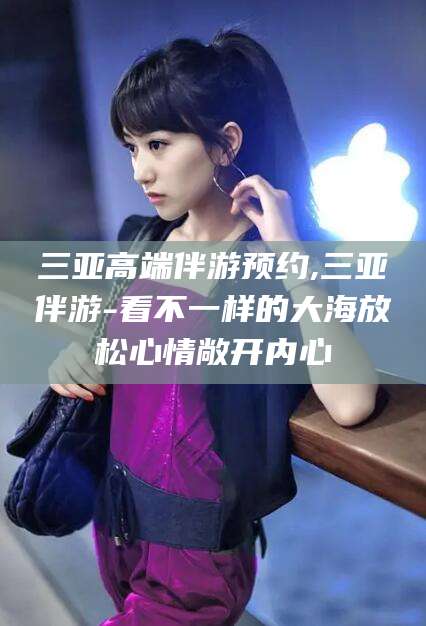 铜仁三亚高端伴游预约,三亚伴游-看不一样的大海放松心情敞开内心