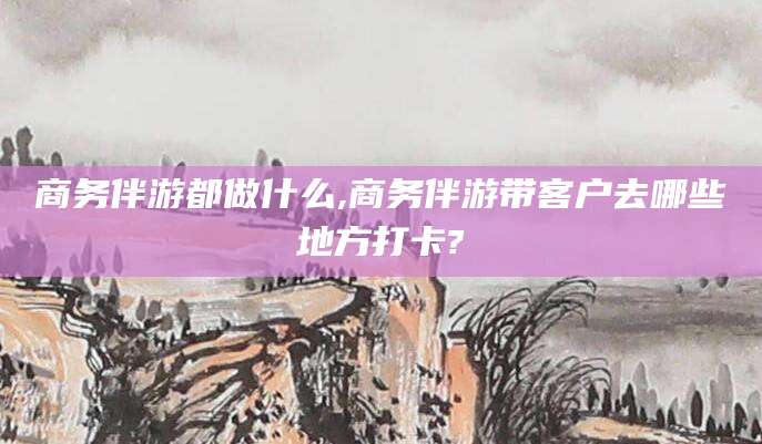 铜仁商务伴游都做什么,商务伴游带客户去哪些地方打卡?