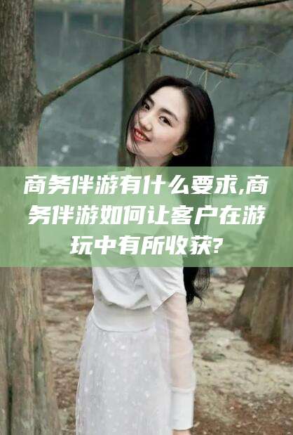 铜仁商务伴游有什么要求,商务伴游如何让客户在游玩中有所收获?