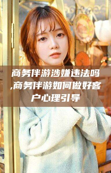 铜仁商务伴游涉嫌违法吗,商务伴游如何做好客户心理引导