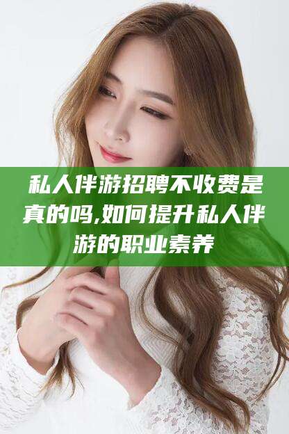 铜仁私人伴游招聘不收费是真的吗,如何提升私人伴游的职业素养