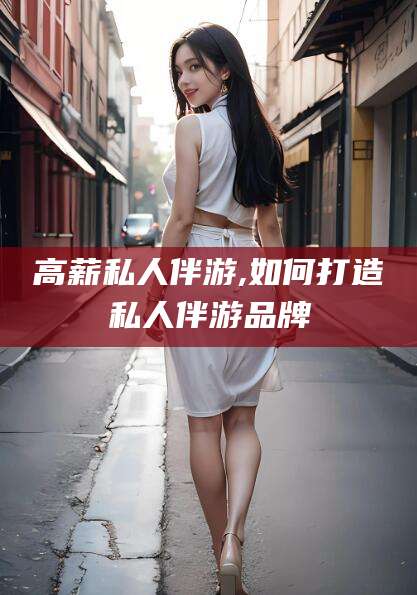 铜仁高薪私人伴游,如何打造私人伴游品牌