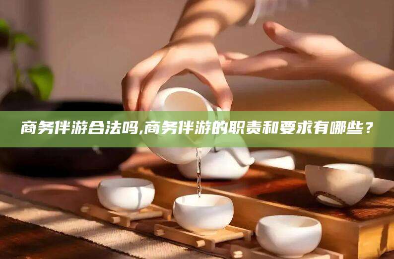 铜仁商务伴游合法吗,商务伴游的职责和要求有哪些？