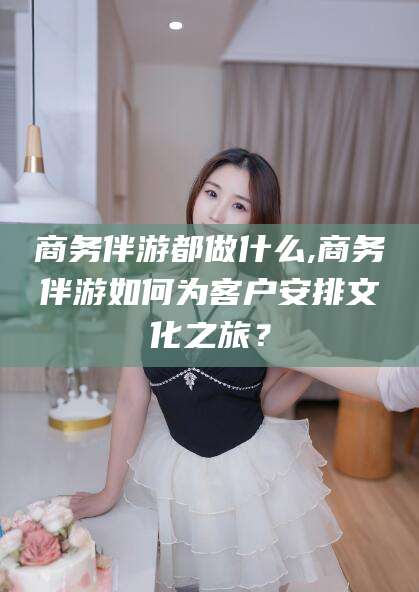 铜仁商务伴游都做什么,商务伴游如何为客户安排文化之旅？