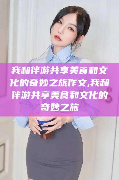 铜仁我和伴游共享美食和文化的奇妙之旅作文,我和伴游共享美食和文化的奇妙之旅