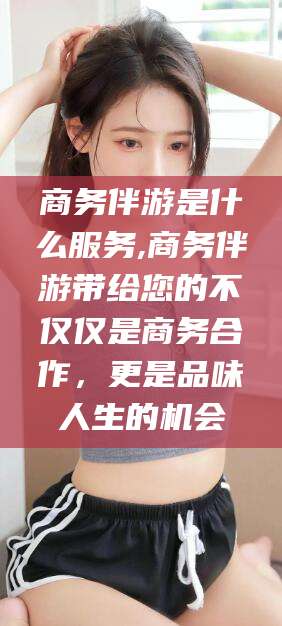 铜仁商务伴游是什么服务,商务伴游带给您的不仅仅是商务合作，更是品味人生的机会