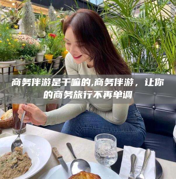 铜仁商务伴游是干嘛的,商务伴游，让你的商务旅行不再单调