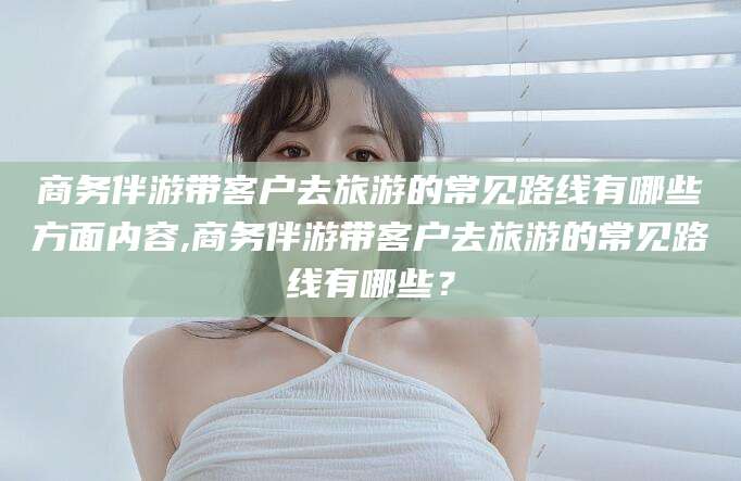 铜仁商务伴游带客户去旅游的常见路线有哪些方面内容,商务伴游带客户去旅游的常见路线有哪些？