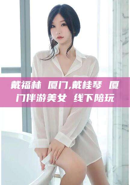 铜仁戴福林 厦门,戴桂琴 厦门伴游美女 线下陪玩