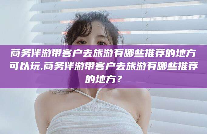 铜仁商务伴游带客户去旅游有哪些推荐的地方可以玩,商务伴游带客户去旅游有哪些推荐的地方？