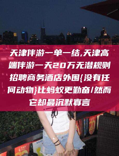 铜仁天津伴游一单一结,天津高端伴游一天20万无潜规则招聘商务酒店外围{没有任何动物}比蚂蚁更勤奋/然而它却最沉默寡言