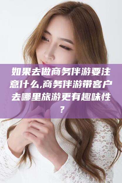 铜仁如果去做商务伴游要注意什么,商务伴游带客户去哪里旅游更有趣味性？