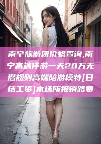 铜仁南宁旅游团价格查询,南宁高端伴游一天20万无潜规则高端陪游模特[日结工资]本场所报销路费
