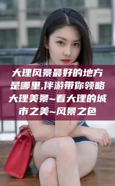铜仁大理风景最好的地方是哪里,伴游带你领略大理美景~看大理的城市之美~风景之色