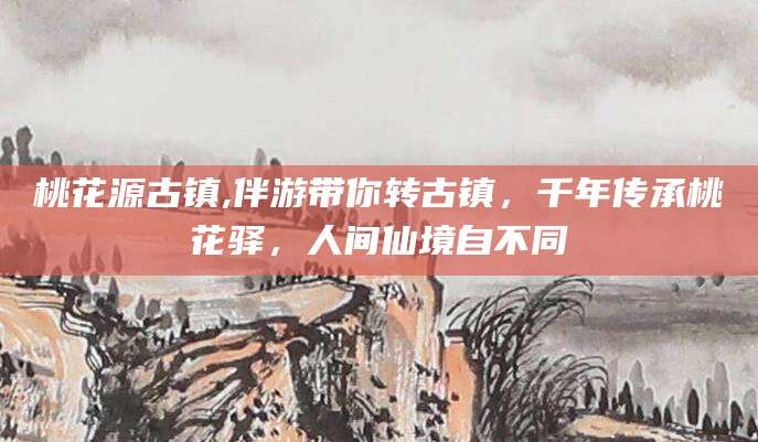 铜仁桃花源古镇,伴游带你转古镇，千年传承桃花驿，人间仙境自不同