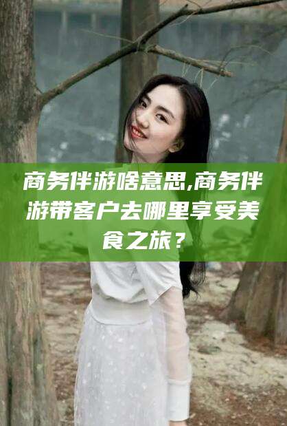 铜仁商务伴游啥意思,商务伴游带客户去哪里享受美食之旅？