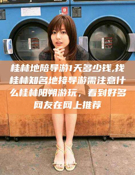 铜仁桂林地陪导游1天多少钱,找桂林知名地接导游需注意什么桂林阳朔游玩，看到好多网友在网上推荐