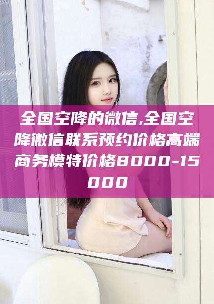 铜仁全国空降的微信,全国空降微信联系预约价格高端商务模特价格8000-15000