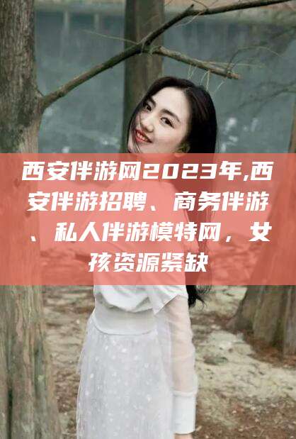 铜仁西安伴游网2023年,西安伴游招聘、商务伴游、私人伴游模特网，女孩资源紧缺