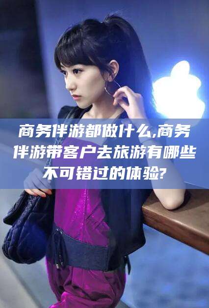 铜仁商务伴游都做什么,商务伴游带客户去旅游有哪些不可错过的体验?