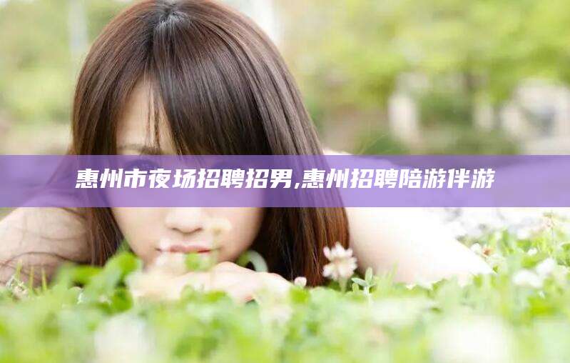 铜仁惠州市夜场招聘招男,惠州招聘陪游伴游