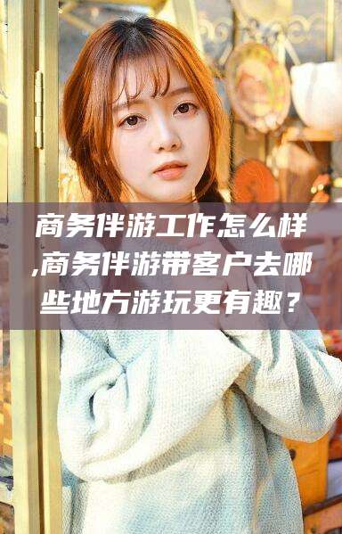 铜仁商务伴游工作怎么样,商务伴游带客户去哪些地方游玩更有趣？