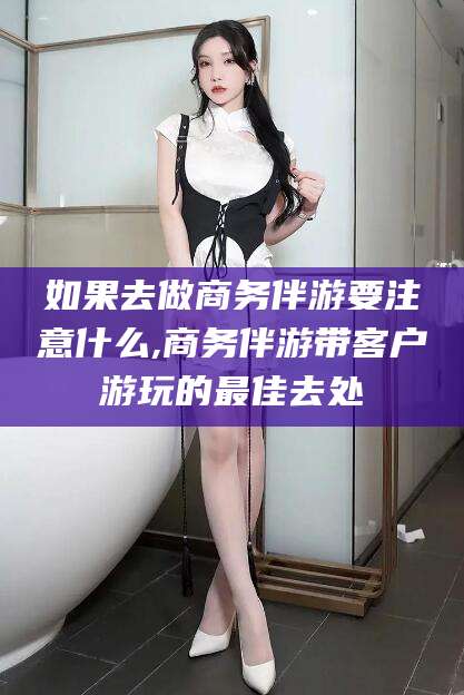 铜仁如果去做商务伴游要注意什么,商务伴游带客户游玩的最佳去处