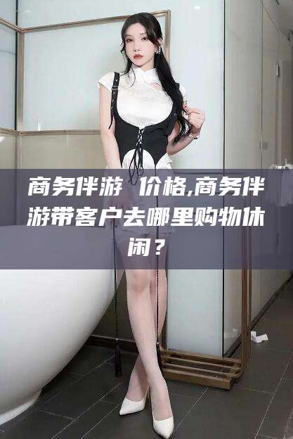 铜仁商务伴游 价格,商务伴游带客户去哪里购物休闲？