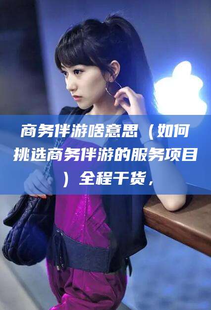 铜仁商务伴游啥意思（如何挑选商务伴游的服务项目）全程干货，