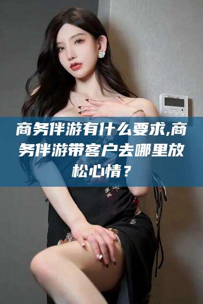 铜仁商务伴游有什么要求,商务伴游带客户去哪里放松心情？