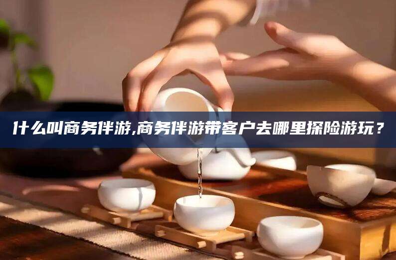 铜仁什么叫商务伴游,商务伴游带客户去哪里探险游玩？