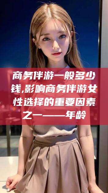 铜仁商务伴游一般多少钱,影响商务伴游女性选择的重要因素之一——年龄