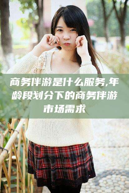 铜仁商务伴游是什么服务,年龄段划分下的商务伴游市场需求