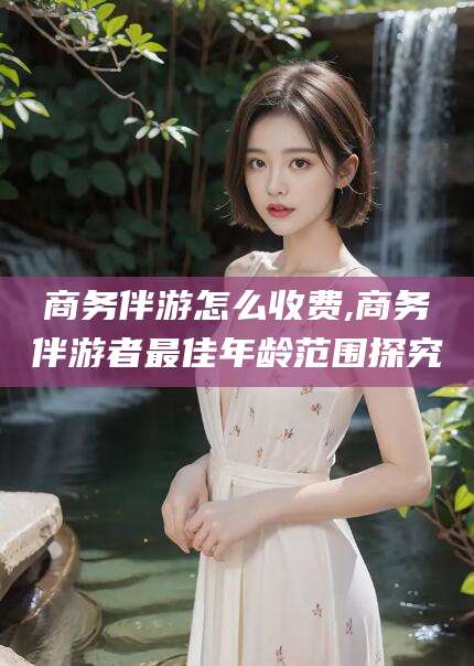 铜仁商务伴游怎么收费,商务伴游者最佳年龄范围探究